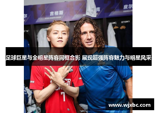 足球巨星与全明星阵容同框合影 展现超强阵容魅力与明星风采