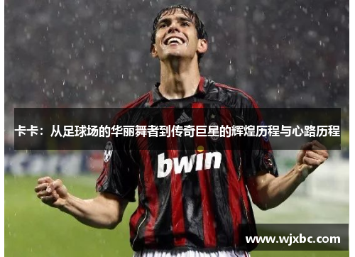 卡卡：从足球场的华丽舞者到传奇巨星的辉煌历程与心路历程