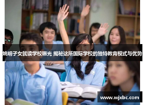 姚明子女就读学校曝光 揭秘这所国际学校的独特教育模式与优势