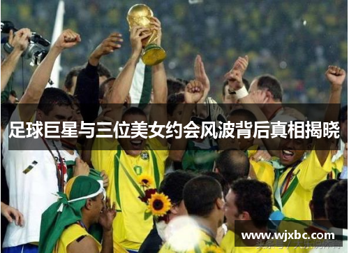 足球巨星与三位美女约会风波背后真相揭晓