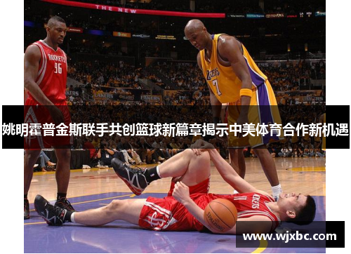 姚明霍普金斯联手共创篮球新篇章揭示中美体育合作新机遇