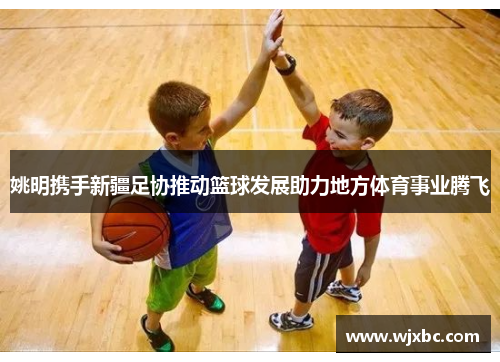 姚明携手新疆足协推动篮球发展助力地方体育事业腾飞