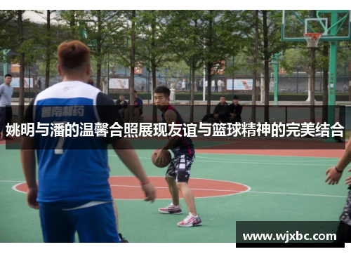 姚明与潘的温馨合照展现友谊与篮球精神的完美结合