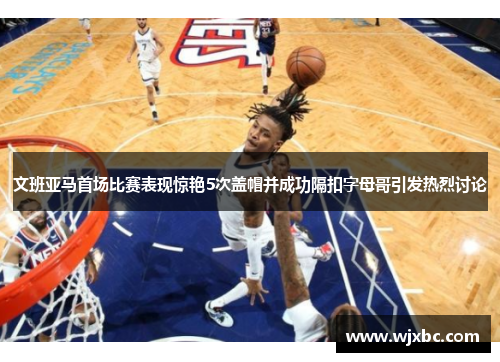 文班亚马首场比赛表现惊艳5次盖帽并成功隔扣字母哥引发热烈讨论