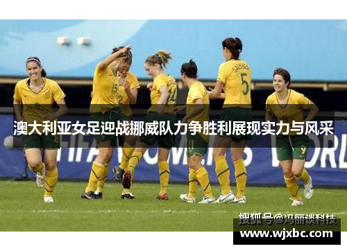 澳大利亚女足迎战挪威队力争胜利展现实力与风采